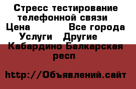 Стресс-тестирование телефонной связи › Цена ­ 1 000 - Все города Услуги » Другие   . Кабардино-Балкарская респ.